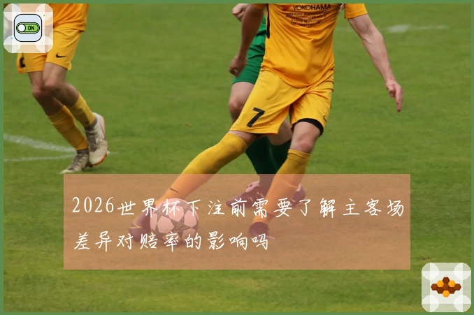 2026世界杯下注前需要了解主客场差异对赔率的影响吗